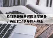 开云体育中国-包含哈特勒普被詹妮娜逼至送分，英超积分争夺如火如荼的词条
