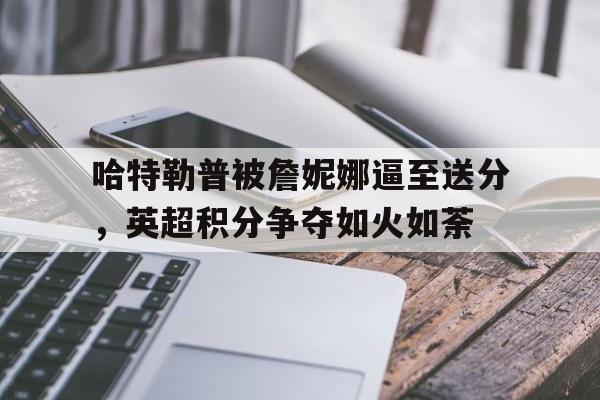 包含哈特勒普被詹妮娜逼至送分，英超积分争夺如火如荼的词条
